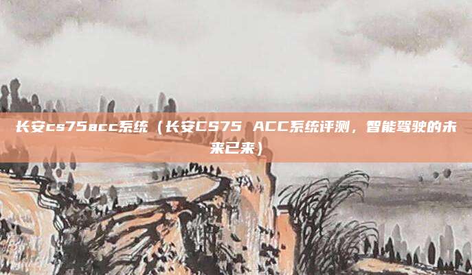 长安cs75acc系统(长安CS75 ACC系统评测,智能驾驶的未来已来)