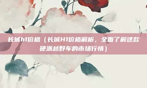长城h1价格(长城H1价格解析,全面了解这款硬派越野车的市场行情)