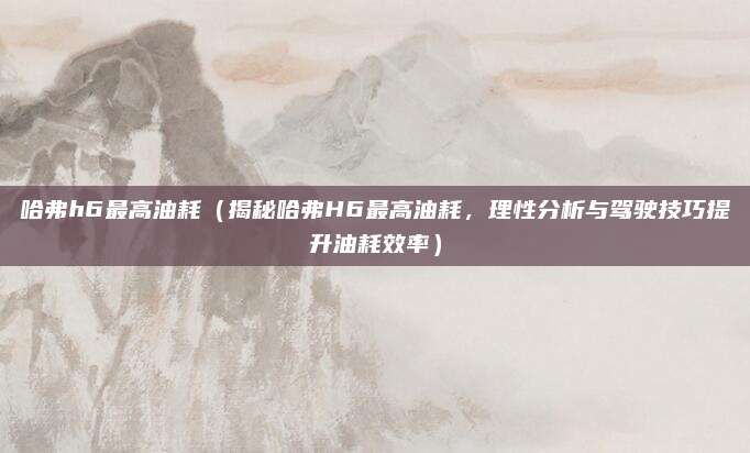 哈弗h6最高油耗(揭秘哈弗H6最高油耗,理性分析与驾驶技巧提升油耗效率)