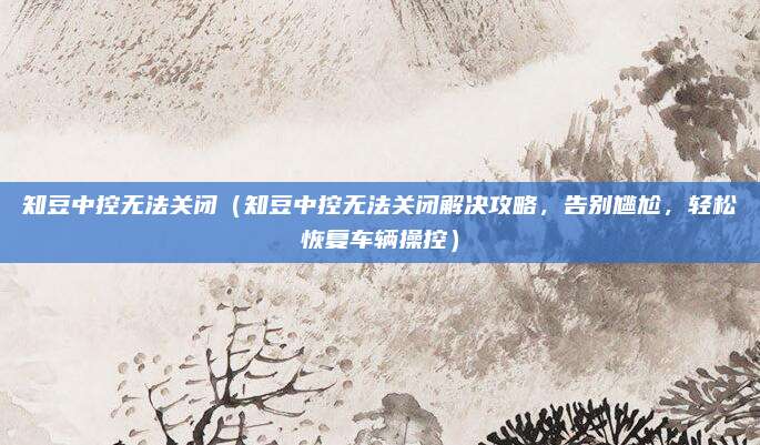 知豆中控无法关闭(知豆中控无法关闭解决攻略,告别尴尬,轻松恢复车辆操控)
