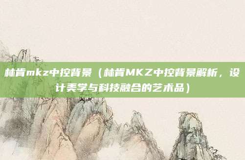 林肯mkz中控背景(林肯MKZ中控背景解析,设计美学与科技融合的艺术品)