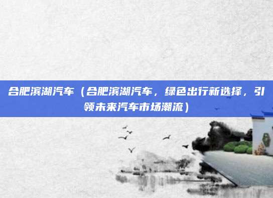 合肥滨湖汽车(合肥滨湖汽车,绿色出行新选择,引领未来汽车市场潮流)