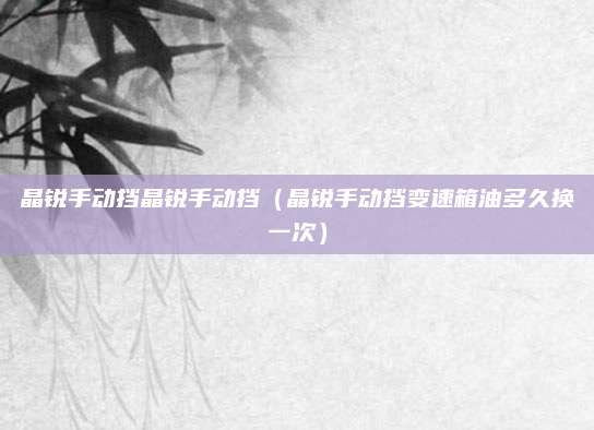 晶锐手动挡晶锐手动挡(晶锐手动挡变速箱油多久换一次)