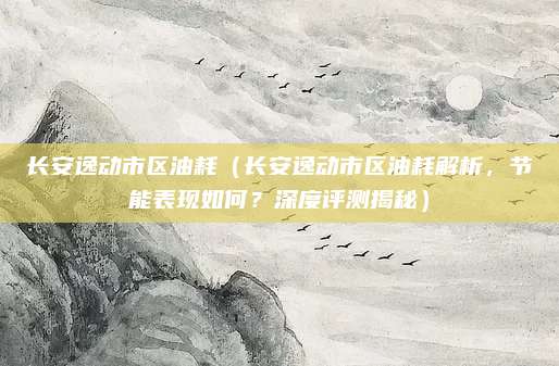 长安逸动市区油耗(长安逸动市区油耗解析,节能表现如何?深度评测揭秘)