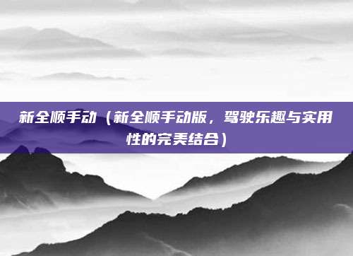 新全顺手动(新全顺手动版,驾驶乐趣与实用性的完美结合)