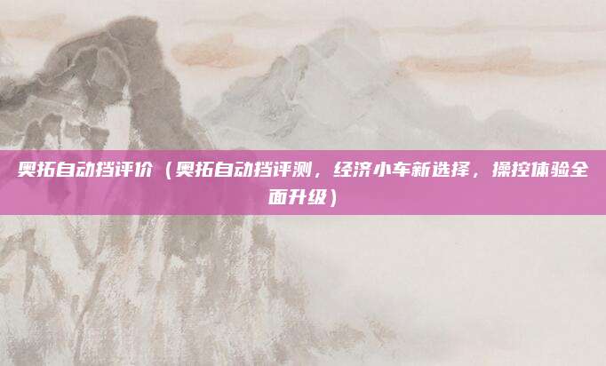 奥拓自动挡评价(奥拓自动挡评测,经济小车新选择,操控体验全面升级)