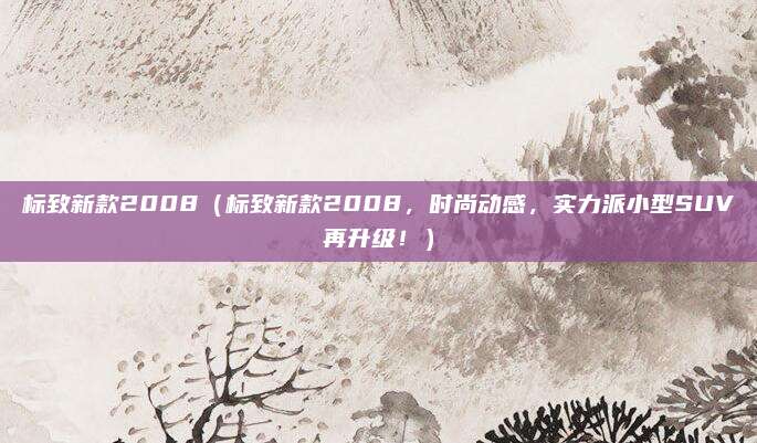 标致新款2008(标致新款2008,时尚动感,实力派小型SUV再升级!)
