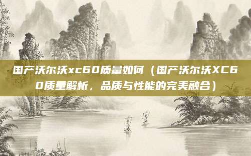 国产沃尔沃xc60质量如何(国产沃尔沃XC60质量解析,品质与性能的完美融合)