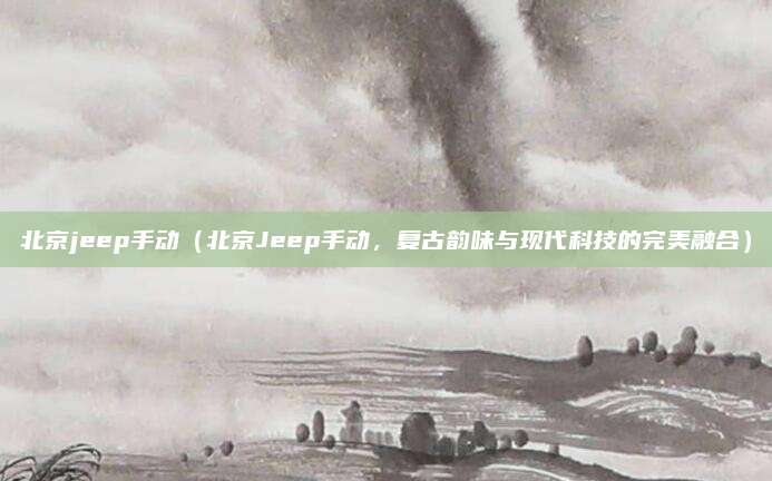 北京jeep手动(北京Jeep手动,复古韵味与现代科技的完美融合)