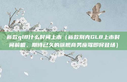 新款gl8什么时间上市(新款别克GL8上市时间前瞻,期待已久的旗舰商务座驾即将登场)