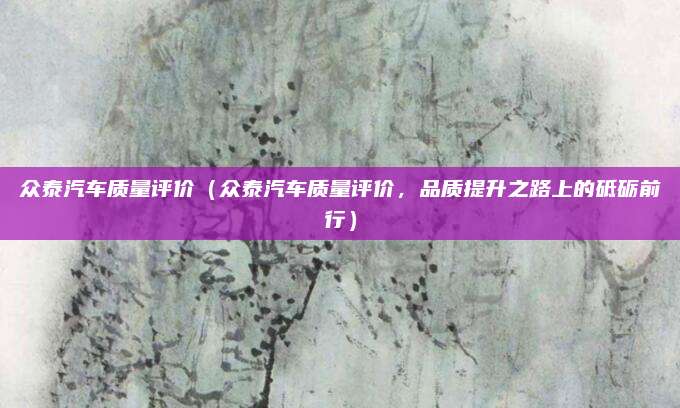 众泰汽车质量评价(众泰汽车质量评价,品质提升之路上的砥砺前行)