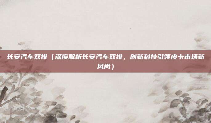 长安汽车双排（深度解析长安汽车双排，创新科技引领皮卡市场新风尚）