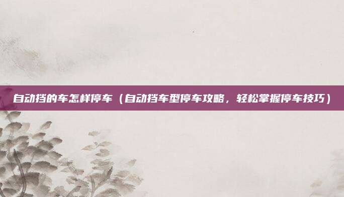 自动挡的车怎样停车（自动挡车型停车攻略，轻松掌握停车技巧）