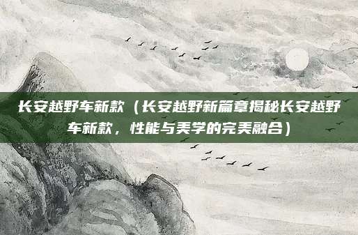 长安越野车新款（长安越野新篇章揭秘长安越野车新款，性能与美学的完美融合）
