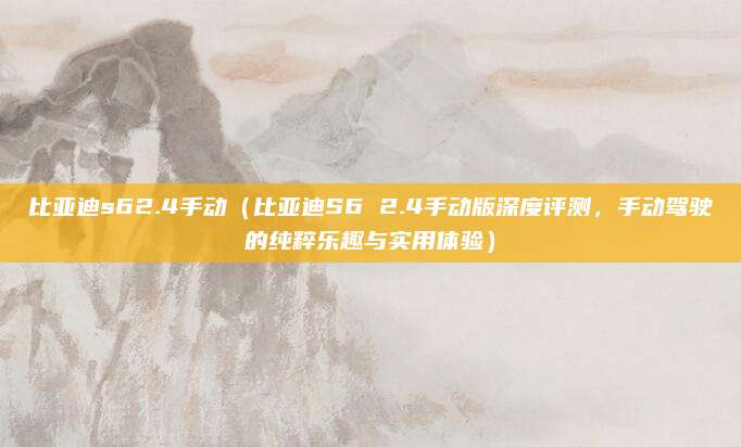 比亚迪s62.4手动（比亚迪S6 2.4手动版深度评测，手动驾驶的纯粹乐趣与实用体验）