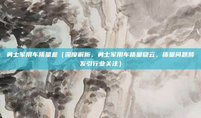 勇士军用车质量差(深度解析,勇士军用车质量疑云,质量问题频发引行业关注)