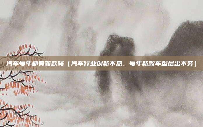 汽车每年都有新款吗（汽车行业创新不息，每年新款车型层出不穷）