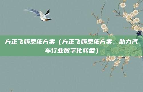 方正飞腾系统方案(方正飞腾系统方案,助力汽车行业数字化转型)