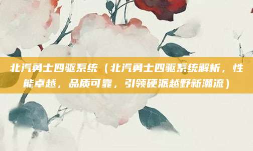 北汽勇士四驱系统(北汽勇士四驱系统解析,性能卓越,品质可靠,引领硬派越野新潮流)