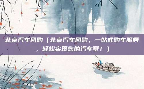 北京汽车团购(北京汽车团购,一站式购车服务,轻松实现您的汽车梦!)