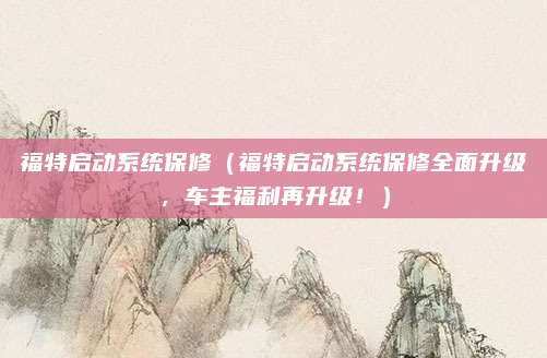 福特启动系统保修(福特启动系统保修全面升级,车主福利再升级!)