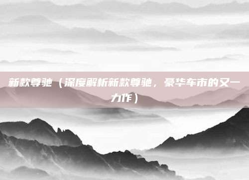 新款尊驰(深度解析新款尊驰,豪华车市的又一力作)