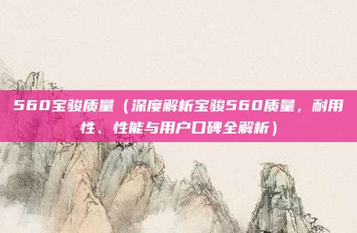 560宝骏质量（深度解析宝骏560质量，耐用性、性能与用户口碑全解析）