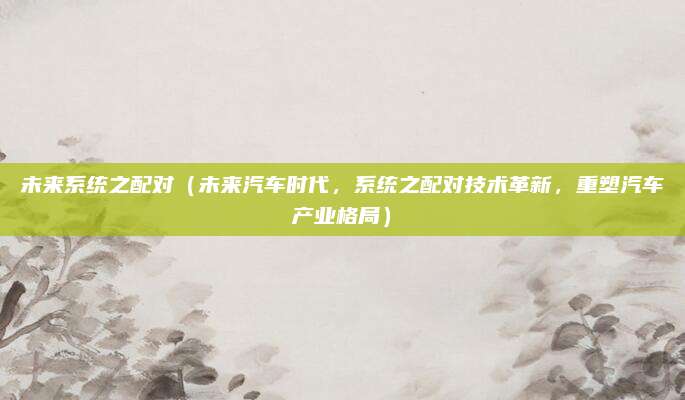 未来系统之配对(未来汽车时代,系统之配对技术革新,重塑汽车产业格局)