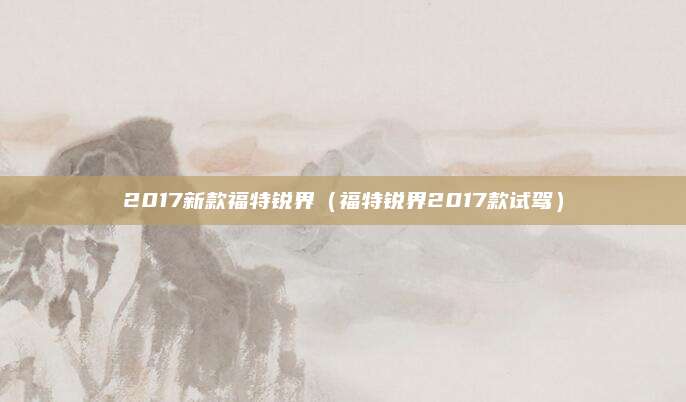2017新款福特锐界(福特锐界2017款试驾)