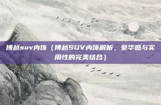 博越suv内饰（博越SUV内饰解析，豪华感与实用性的完美结合）