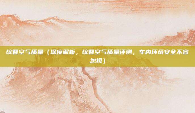 缤智空气质量(深度解析,缤智空气质量评测,车内环境安全不容忽视)