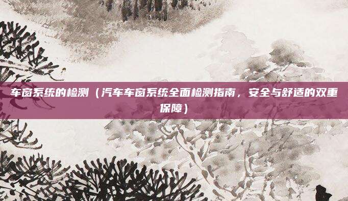 车窗系统的检测(汽车车窗系统全面检测指南,安全与舒适的双重保障)