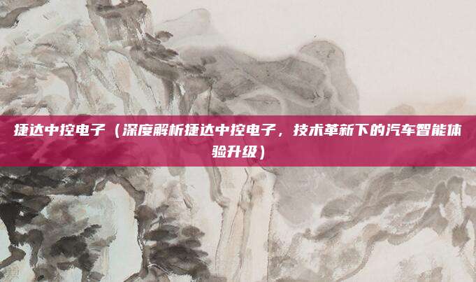 捷达中控电子(深度解析捷达中控电子,技术革新下的汽车智能体验升级)