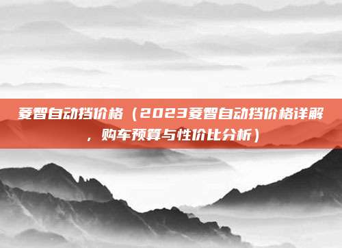 菱智自动挡价格(2023菱智自动挡价格详解,购车预算与性价比分析)