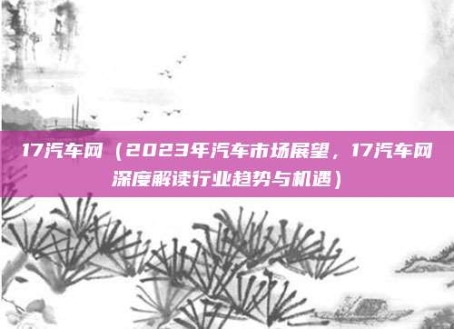 17汽车网(2023年汽车市场展望,17汽车网深度解读行业趋势与机遇)