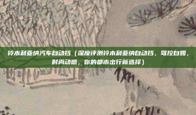 铃木利亚纳汽车自动挡(深度评测铃木利亚纳自动挡,驾控自如,时尚动感,你的都市出行新选择)