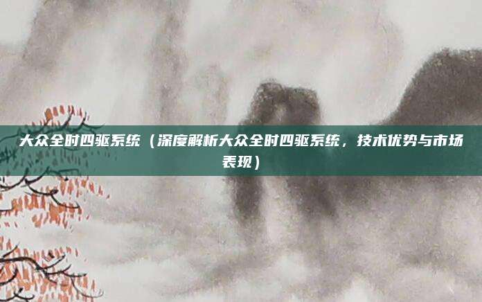 大众全时四驱系统（深度解析大众全时四驱系统，技术优势与市场表现）