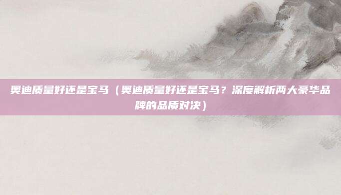 奥迪质量好还是宝马（奥迪质量好还是宝马？深度解析两大豪华品牌的品质对决）