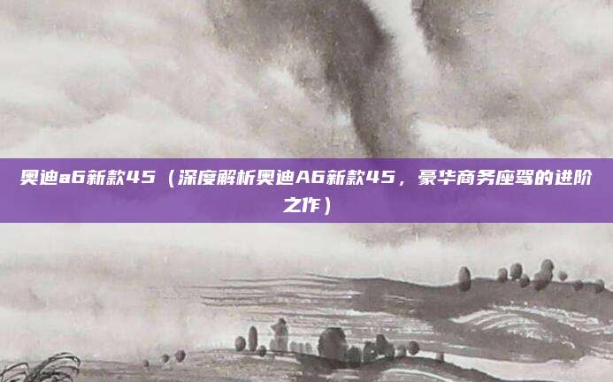 奥迪a6新款45(深度解析奥迪A6新款45,豪华商务座驾的进阶之作)