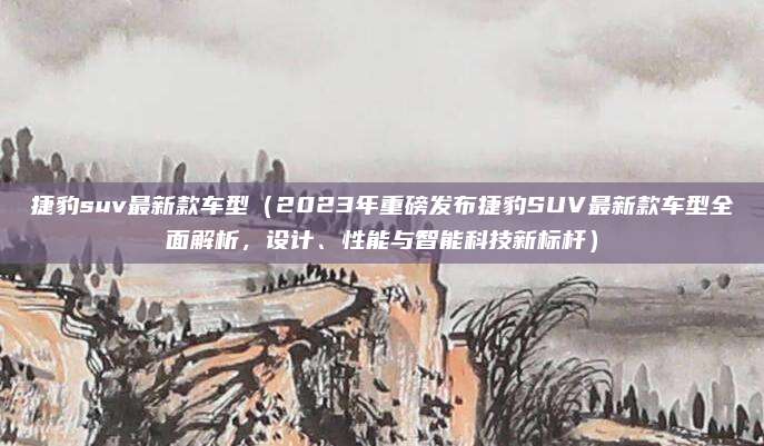 捷豹suv最新款车型（2023年重磅发布捷豹SUV最新款车型全面解析，设计、性能与智能科技新标杆）