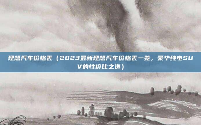 理想汽车价格表(2023最新理想汽车价格表一览,豪华纯电SUV的性价比之选)