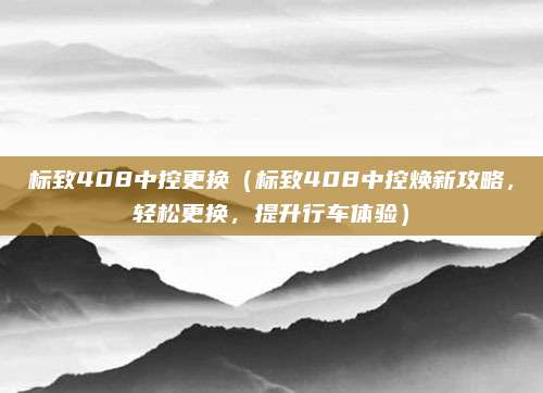 标致408中控更换（标致408中控焕新攻略，轻松更换，提升行车体验）