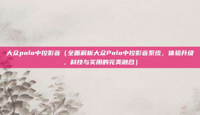 大众polo中控影音(全面解析大众Polo中控影音系统,体验升级,科技与实用的完美融合)
