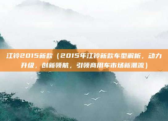 江铃2015新款(2015年江铃新款车型解析,动力升级,创新领航,引领商用车市场新潮流)