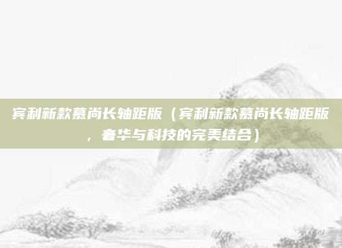 宾利新款慕尚长轴距版(宾利新款慕尚长轴距版,奢华与科技的完美结合)