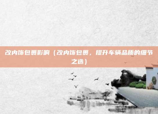 改内饰包裹影响（改内饰包裹，提升车辆品质的细节之选）