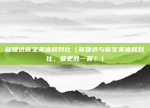 新捷达新宝来油耗对比（新捷达与新宝来油耗对比，谁更胜一筹？）