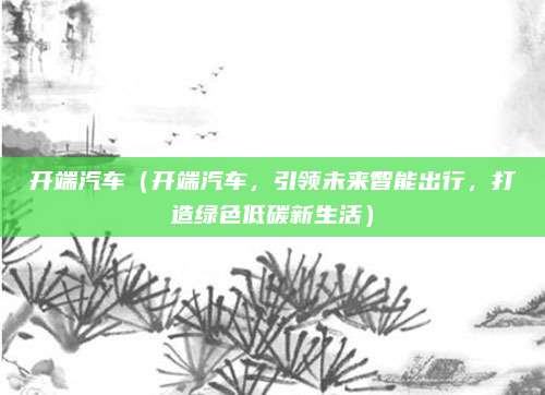 开端汽车(开端汽车,引领未来智能出行,打造绿色低碳新生活)