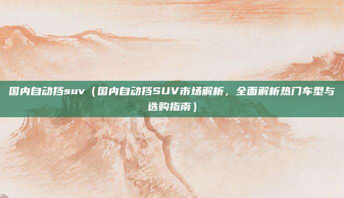 国内自动挡suv（国内自动挡SUV市场解析，全面解析热门车型与选购指南）
