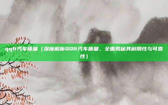 qq6汽车质量（深度解析QQ6汽车质量，全面揭秘其耐用性与可靠性）